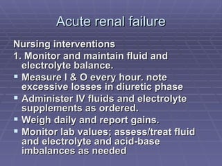 Acute renal failure Nursing interventions 1. Monitor and maintain fluid and electrolyte balance. Measure l & O every hour. note excessive losses in diuretic phase Administer IV fluids and electrolyte supplements as ordered. Weigh daily and report gains. Monitor lab values; assess/treat fluid and electrolyte and acid-base imbalances as needed  