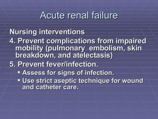 Acute renal failure Nursing interventions 4. Prevent complications from impaired mobility (pulmonary  embolism, skin breakdown, and atelectasis)  5. Prevent fever/infection. Assess for signs of infection. Use strict aseptic technique for wound and catheter care. 