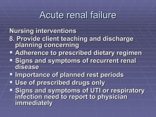 Acute renal failure Nursing interventions 8. Provide client teaching and discharge planning concerning Adherence to prescribed dietary regimen Signs and symptoms of recurrent renal disease Importance of planned rest periods Use of prescribed drugs only Signs and symptoms of UTI or respiratory infection need to report to physician immediately 