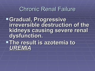 Chronic Renal Failure Gradual, Progressive irreversible destruction of the kidneys causing severe renal dysfunction.  The result is azotemia to  UREMIA 