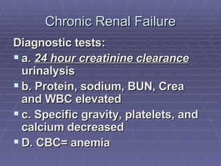 Chronic Renal Failure Diagnostic tests:  a.  24 hour creatinine clearance  urinalysis b. Protein, sodium, BUN, Crea and WBC elevated c. Specific gravity, platelets, and calcium decreased D. CBC= anemia 