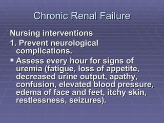 Chronic Renal Failure Nursing interventions 1. Prevent neurological complications. Assess every hour for signs of uremia (fatigue, loss of appetite, decreased urine output, apathy, confusion, elevated blood pressure, edema of face and feet, itchy skin, restlessness, seizures). 