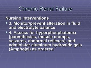 Chronic Renal Failure Nursing interventions 3. Monitor/prevent alteration in fluid and electrolyte balance 4. Assess for hyperphosphatemia (paresthesias, muscle cramps, seizures, abnormal reflexes), and  administer aluminum hydroxide gels (Amphojel) as ordered 