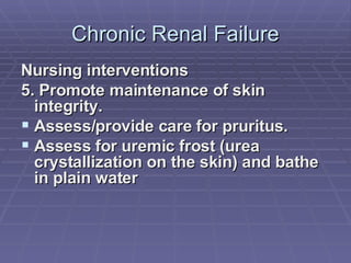 Chronic Renal Failure Nursing interventions 5. Promote maintenance of skin integrity. Assess/provide care for pruritus. Assess for uremic frost (urea crystallization on the skin) and bathe in plain water 