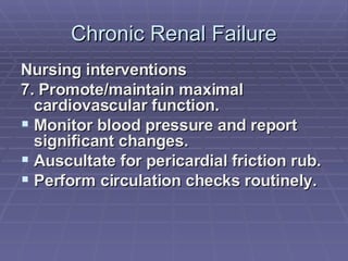Chronic Renal Failure Nursing interventions 7. Promote/maintain maximal cardiovascular function. Monitor blood pressure and report significant changes. Auscultate for pericardial friction rub. Perform circulation checks routinely. 