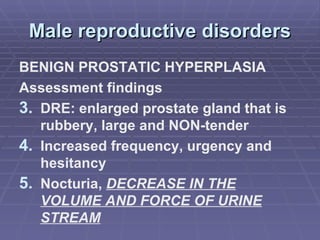 Male reproductive disorders BENIGN PROSTATIC HYPERPLASIA Assessment findings DRE: enlarged prostate gland that is rubbery, large and NON-tender Increased frequency, urgency and hesitancy  Nocturia,  DECREASE IN THE VOLUME AND FORCE OF URINE STREAM 