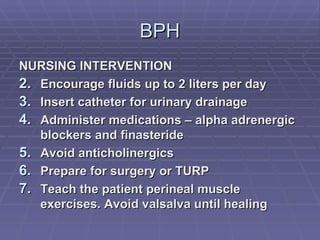 BPH NURSING INTERVENTION Encourage fluids up to 2 liters per day Insert catheter for urinary drainage Administer medications – alpha adrenergic blockers and finasteride Avoid anticholinergics Prepare for surgery or TURP Teach the patient perineal muscle exercises. Avoid valsalva until healing 