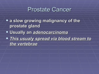 Prostate Cancer a slow growing malignancy of the prostate gland Usually an  adenocarcinoma This usualy spread via blood stream to the vertebrae 