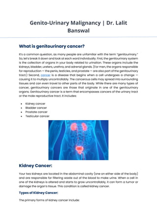 Genito-Urinary Malignancy | Dr. Lalit
Banswal
What is genitourinary cancer?
It’s a common question, as many people are unfamiliar with the term “genitourinary.”
So, let’s break it down and look at each word individually. First, the genitourinary system
is the collection of organs in your body related to urination. These organs include the
kidneys, bladder, ureters, urethra, and adrenal glands. (For men, the organs responsible
for reproduction — the penis, testicles, and prostate — are also part of the genitourinary
tract.) Second, cancer is a disease that begins when a cell undergoes a change —
causing it to multiply uncontrollably. The cancerous cells may spread into surrounding
tissues and can even travel to other parts of the body. While there are many types of
cancer, genitourinary cancers are those that originate in one of the genitourinary
organs. Genitourinary cancer is a term that encompasses cancers of the urinary tract
or the male reproductive tract. It includes:
• Kidney cancer
• Bladder cancer
• Prostate cancer
• Testicular cancer
Kidney Cancer:
Your two kidneys are located in the abdominal cavity (one on either side of the body)
and are responsible for filtering waste out of the blood to make urine. When a cell in
one of the kidneys is altered and starts to grow uncontrollably, it can form a tumor or
damage the organ’s tissue. This condition is called kidney cancer.
Types of Kidney Cancer:
The primary forms of kidney cancer include:
 