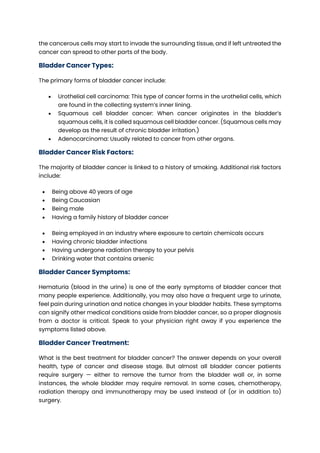 the cancerous cells may start to invade the surrounding tissue, and if left untreated the
cancer can spread to other parts of the body.
Bladder Cancer Types:
The primary forms of bladder cancer include:
• Urothelial cell carcinoma: This type of cancer forms in the urothelial cells, which
are found in the collecting system’s inner lining.
• Squamous cell bladder cancer: When cancer originates in the bladder’s
squamous cells, it is called squamous cell bladder cancer. (Squamous cells may
develop as the result of chronic bladder irritation.)
• Adenocarcinoma: Usually related to cancer from other organs.
Bladder Cancer Risk Factors:
The majority of bladder cancer is linked to a history of smoking. Additional risk factors
include:
• Being above 40 years of age
• Being Caucasian
• Being male
• Having a family history of bladder cancer
• Being employed in an industry where exposure to certain chemicals occurs
• Having chronic bladder infections
• Having undergone radiation therapy to your pelvis
• Drinking water that contains arsenic
Bladder Cancer Symptoms:
Hematuria (blood in the urine) is one of the early symptoms of bladder cancer that
many people experience. Additionally, you may also have a frequent urge to urinate,
feel pain during urination and notice changes in your bladder habits. These symptoms
can signify other medical conditions aside from bladder cancer, so a proper diagnosis
from a doctor is critical. Speak to your physician right away if you experience the
symptoms listed above.
Bladder Cancer Treatment:
What is the best treatment for bladder cancer? The answer depends on your overall
health, type of cancer and disease stage. But almost all bladder cancer patients
require surgery — either to remove the tumor from the bladder wall or, in some
instances, the whole bladder may require removal. In some cases, chemotherapy,
radiation therapy and immunotherapy may be used instead of (or in addition to)
surgery.
 