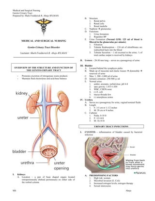 Medical and Surgical Nursing
Genito-Urinary Tract
Prepared by: Mark Fredderick R. Abejo RN,MAN
                                                                          B.   Structure
                                                                               1. Renal pelvis
                                                                               2. Renal colic
                                                                               3. Renal medulla
                                                                          C.   Nephron  glomerulus
                                                                          D.   Functions
                                                                               1. Urine formation
                                                                               2. Regulates BP
                                                                          E.   Urine Formation (Normal GFR: 125 ml of blood is
           MEDICAL AND SURGICAL NURSING                                        filtered in the glomerulus per minute)
                                                                               1. Filtration
                 Genito-Urinary Tract Disorder                                 2. Tubular Reabsorption – 124 ml of ultrafiltrates are
                                                                                     reabsorbed back into the blood
      Lecturer: Mark Fredderick R. Abejo RN,MAN                                3. Tubular Secretion – 1 ml excreted in the urine; ¼ of
________________________________________________                                     total cardiac output is received by kidneys

                                                                     II. Ureters – 20-30 mm long – serves as a passageway of urine

                                                                     III. Bladder
     OVERVIEW OF THE STRUCTURE AND FUNCTION OF                            A. Located behind the symphysis pubis
             THE GENITO-URINARY TRACT                                     B. Made up of muscular and elastic tissues  distensible 
                                                                              reservoir of urine
       -   Promotes excretion of nitrogenous waste products               C. Max: 1, 200 -1,800 ml of urine
       -   Maintain fluid electrolytes and acid-base balance              D. Initiates urination: 250-500 cc ml
                                                                          E. Normal urine:
                                                                              1. amber, aromatic, turbid/clear, pH 4-8
                                                                              2. spec gravity: 1.015-1.030
                                                                              3. WBC, CHON none
                                                                              4. (-) E. coli
                                                                              5. mucus threads few
                                                                              6. (-) amorphous urates
                                                                     IV. Urethra
                                                                          A. Serves as a passageway for urine, vaginal/seminal fluids
                                                                          B. Length
                                                                              1. F: 3-5 cm or 1-1/2 inches
                                                                              2. M: 20 cm or 8 inches
                                                                          C. Catheter
                                                                              1. Pedia: 8-10 fr
                                                                              2. F: 12-14 fr
                                                                              3. M: 16-18 fr

                                                                                    URINARY TRACT INFECTIONS

                                                                     I.   CYSTITIS – inflammation of bladder caused by bacterial
                                                                          infection




I.     Kidneys                                                            A.   PREDISPOSING FACTORS
       A. Location – a pair of bean shaped organs located                      1. High risk: women
           retroperitoneally (behind peritoneum) on either side of             2. Microbial Invasion (E. Coli)
           the verbral column                                                  3. Increased estrogen levels, estrogen therapy
                                                                               4. Sexual intercourse

MS                                                                                                                   Abejo
 