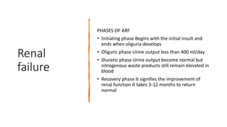Renal
failure
PHASES OF ARF
• Initiating phase Begins with the initial insult and
ends when oliguria develops
• Oliguric phase Urine output less than 400 ml/day
• Diuretic phase Urine output become normal but
nitrogenous waste products still remain elevated in
blood
• Recovery phase It signifies the improvement of
renal function It takes 3-12 months to return
normal
 