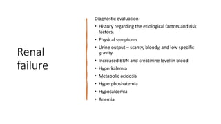 Renal
failure
Diagnostic evaluation-
• History regarding the etiological factors and risk
factors.
• Physical symptoms
• Urine output – scanty, bloody, and low specific
gravity
• Increased BUN and creatinine level in blood
• Hyperkalemia
• Metabolic acidosis
• Hyperphoshatemia
• Hypocalcemia
• Anemia
 