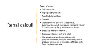 Renal calculi
Types of stone-
• Calcium stone
• Hyperparathyroidism
• Renal tubular acidosis
• Cancers
• Granulomatous diseases (sarcoidosis,
tuberculosis), which may cause increased vitamin
D production by the granulomatous tissue
• Excessive intake of vitamin D
• Excessive intake of milk and alkali
• Myeloproliferative diseases (leukemia,
polycythemia vera, multiple myeloma), which
produce an unusual proliferation of blood cells
from the bone marrow
 