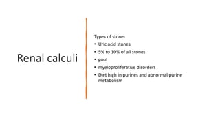 Renal calculi
Types of stone-
• Uric acid stones
• 5% to 10% of all stones
• gout
• myeloproliferative disorders
• Diet high in purines and abnormal purine
metabolism
 