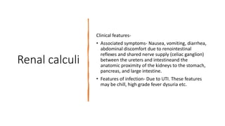 Renal calculi
Clinical features-
• Associated symptoms- Nausea, vomiting, diarrhea,
abdominal discomfort due to renointestinal
reflexes and shared nerve supply (celiac ganglion)
between the ureters and intestineand the
anatomic proximity of the kidneys to the stomach,
pancreas, and large intestine.
• Features of infection- Due to UTI. These features
may be chill, high grade fever dysuria etc.
 