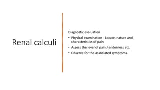 Renal calculi
Diagnostic evaluation
• Physical examination - Locate, nature and
characteristics of pain
• Assess the level of pain ,tenderness etc.
• Observe for the associated symptoms.
 