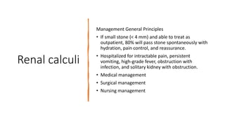 Renal calculi
Management General Principles
• If small stone (< 4 mm) and able to treat as
outpatient, 80% will pass stone spontaneously with
hydration, pain control, and reassurance.
• Hospitalized for intractable pain, persistent
vomiting, high-grade fever, obstruction with
infection, and solitary kidney with obstruction.
• Medical management
• Surgical management
• Nursing management
 