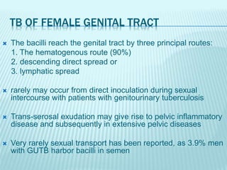 TB OF FEMALE GENITAL TRACT
 The bacilli reach the genital tract by three principal routes:
1. The hematogenous route (90%)
2. descending direct spread or
3. lymphatic spread
 rarely may occur from direct inoculation during sexual
intercourse with patients with genitourinary tuberculosis
 Trans-serosal exudation may give rise to pelvic inflammatory
disease and subsequently in extensive pelvic diseases
 Very rarely sexual transport has been reported, as 3.9% men
with GUTB harbor bacilli in semen
 