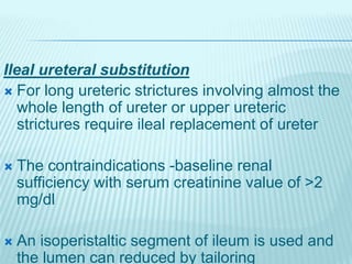 Ileal ureteral substitution
 For long ureteric strictures involving almost the
whole length of ureter or upper ureteric
strictures require ileal replacement of ureter
 The contraindications -baseline renal
sufficiency with serum creatinine value of >2
mg/dl
 An isoperistaltic segment of ileum is used and
the lumen can reduced by tailoring
 
