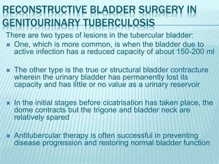 RECONSTRUCTIVE BLADDER SURGERY IN
GENITOURINARY TUBERCULOSIS
There are two types of lesions in the tubercular bladder:
 One, which is more common, is when the bladder due to
active infection has a reduced capacity of about 150-200 ml
 The other type is the true or structural bladder contracture
wherein the urinary bladder has permanently lost its
capacity and has little or no value as a urinary reservoir
 In the initial stages before cicatrisation has taken place, the
dome contracts but the trigone and bladder neck are
relatively spared
 Antitubercular therapy is often successful in preventing
disease progression and restoring normal bladder function
 