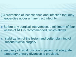 (3) prevention of incontinence and infection that may
jeopardize upper urinary tract integrity
 Before any surgical intervention, a minimum of four
weeks of ATT is recommended, which allows
1. stabilization of the lesion and better planning of
reconstructive surgery
2. recovery of renal function in patient, if adequate
temporary urinary diversion is provided.
 