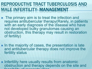 REPRODUCTIVE TRACT TUBERCULOSIS AND
MALE INFERTILITY- MANAGEMENT
 The primary aim is to treat the infection and
requires antitubercular therapy(Rarely, in patients
with an early diagnosis of the disease who have
not developed bulky granulomas causing an
obstruction, this therapy may result in restoration
of fertility)
 In the majority of cases, the presentation is late
and antitubercular therapy does not improve the
fertility status
 Infertility here usually results from anatomic
obstruction and therapy depends on the site and
 