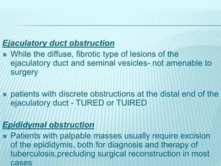 Ejaculatory duct obstruction
 While the diffuse, fibrotic type of lesions of the
ejaculatory duct and seminal vesicles- not amenable to
surgery
 patients with discrete obstructions at the distal end of the
ejaculatory duct - TURED or TUIRED
Epididymal obstruction
 Patients with palpable masses usually require excision
of the epididymis, both for diagnosis and therapy of
tuberculosis,precluding surgical reconstruction in most
cases
 