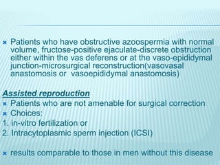  Patients who have obstructive azoospermia with normal
volume, fructose-positive ejaculate-discrete obstruction
either within the vas deferens or at the vaso-epididymal
junction-microsurgical reconstruction(vasovasal
anastomosis or vasoepididymal anastomosis)
Assisted reproduction
 Patients who are not amenable for surgical correction
 Choices:
1. in-vitro fertilization or
2. Intracytoplasmic sperm injection (ICSI)
 results comparable to those in men without this disease
 
