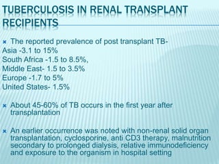 TUBERCULOSIS IN RENAL TRANSPLANT
RECIPIENTS
 The reported prevalence of post transplant TB-
Asia -3.1 to 15%
South Africa -1.5 to 8.5%,
Middle East- 1.5 to 3.5%
Europe -1.7 to 5%
United States- 1.5%
 About 45-60% of TB occurs in the first year after
transplantation
 An earlier occurrence was noted with non-renal solid organ
transplantation, cyclosporine, anti CD3 therapy, malnutrition
secondary to prolonged dialysis, relative immunodeficiency
and exposure to the organism in hospital setting
 