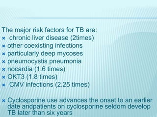 The major risk factors for TB are:
 chronic liver disease (2times)
 other coexisting infections
 particularly deep mycoses
 pneumocystis pneumonia
 nocardia (1.6 times)
 OKT3 (1.8 times)
 CMV infections (2.25 times)
 Cyclosporine use advances the onset to an earlier
date andpatients on cyclosporine seldom develop
TB later than six years
 