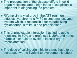  The presentation of the disease differs in solid
organ recipients and a high index of suspicion is
important in diagnosing the problem
 Rifampicin, a vital drug in the ATT regimen
induces cytochrome-c P450 microsomal enzyme
system which is responsible for metabolizing
cyclosporine, sirolimus and prednisolone
 This unpredictable interaction has led to acute
rejections in 30% and graft loss is 20% and hence
rifampicin should be avoided in solid organ
transplantation
 The dose of calcineurin inhibitors may have to be
increased two- to fivefold to overcome this effect
 
