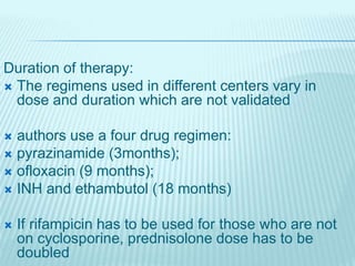 Duration of therapy:
 The regimens used in different centers vary in
dose and duration which are not validated
 authors use a four drug regimen:
 pyrazinamide (3months);
 ofloxacin (9 months);
 INH and ethambutol (18 months)
 If rifampicin has to be used for those who are not
on cyclosporine, prednisolone dose has to be
doubled
 