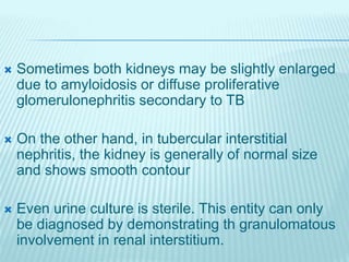  Sometimes both kidneys may be slightly enlarged
due to amyloidosis or diffuse proliferative
glomerulonephritis secondary to TB
 On the other hand, in tubercular interstitial
nephritis, the kidney is generally of normal size
and shows smooth contour
 Even urine culture is sterile. This entity can only
be diagnosed by demonstrating th granulomatous
involvement in renal interstitium.
 