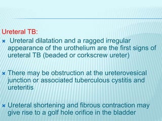 Ureteral TB:
 Ureteral dilatation and a ragged irregular
appearance of the urothelium are the first signs of
ureteral TB (beaded or corkscrew ureter)
 There may be obstruction at the ureterovesical
junction or associated tuberculous cystitis and
ureteritis
 Ureteral shortening and fibrous contraction may
give rise to a golf hole orifice in the bladder
 