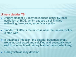 Urinary bladder TB:
 Urinary bladder TB may be induced either by local
instillation of BCG, which causes a sel flimiting
selflimiting, low-grade, superficial cystitis
 Bladder TB affects the mucosa near the ureteral orifice
to start with
 In advanced infection, the bladder becomes small,
irregular, contracted and calcified and eventually may
lead to nonfunctional urinary bladder (autocystectomy)
 Rarely fistulas may develop
 