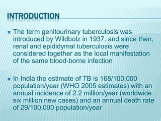 INTRODUCTION
 The term genitourinary tuberculosis was
introduced by Wildbolz in 1937, and since then,
renal and epididymal tuberculosis were
considered together as the local manifestation
of the same blood-borne infection
 In India the estimate of TB is 168/100,000
population/year (WHO 2005 estimates) with an
annual incidence of 2.2 million/year (worldwide
six million new cases) and an annual death rate
of 29/100,000 population/year
 