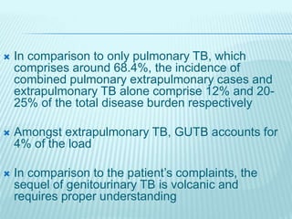  In comparison to only pulmonary TB, which
comprises around 68.4%, the incidence of
combined pulmonary extrapulmonary cases and
extrapulmonary TB alone comprise 12% and 20-
25% of the total disease burden respectively
 Amongst extrapulmonary TB, GUTB accounts for
4% of the load
 In comparison to the patient’s complaints, the
sequel of genitourinary TB is volcanic and
requires proper understanding
 