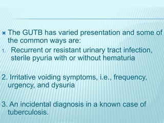  The GUTB has varied presentation and some of
the common ways are:
1. Recurrent or resistant urinary tract infection,
sterile pyuria with or without hematuria
2. Irritative voiding symptoms, i.e., frequency,
urgency, and dysuria
3. An incidental diagnosis in a known case of
tuberculosis.
 