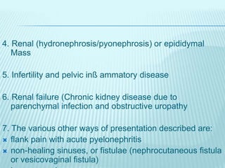 4. Renal (hydronephrosis/pyonephrosis) or epididymal
Mass
5. Infertility and pelvic inß ammatory disease
6. Renal failure (Chronic kidney disease due to
parenchymal infection and obstructive uropathy
7. The various other ways of presentation described are:
 flank pain with acute pyelonephritis
 non-healing sinuses, or fistulae (nephrocutaneous fistula
or vesicovaginal fistula)
 