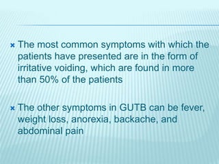  The most common symptoms with which the
patients have presented are in the form of
irritative voiding, which are found in more
than 50% of the patients
 The other symptoms in GUTB can be fever,
weight loss, anorexia, backache, and
abdominal pain
 