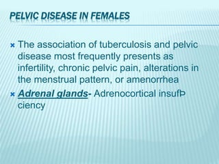 PELVIC DISEASE IN FEMALES
 The association of tuberculosis and pelvic
disease most frequently presents as
infertility, chronic pelvic pain, alterations in
the menstrual pattern, or amenorrhea
 Adrenal glands- Adrenocortical insufÞ
ciency
 