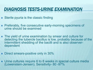 DIAGNOSIS TESTS-URINE EXAMINATION
 Sterile pyuria is the classic finding
 Preferably, five consecutive early-morning specimens of
urine should be examined
 The yield of urine examination by smear and culture for
detecting the tubercle bacillus is low, probably because of the
intermittent shedding of the bacilli and is also observer-
dependent
 Direct smears-positive only in 30%
 Urine cultures require 6 to 8 weeks in special culture media
(Lowenstein-Jensen). Sensitivity- 80 -97%
 