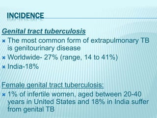 INCIDENCE
Genital tract tuberculosis
 The most common form of extrapulmonary TB
is genitourinary disease
 Worldwide- 27% (range, 14 to 41%)
 India-18%
Female genital tract tuberculosis:
 1% of infertile women, aged between 20-40
years in United States and 18% in India suffer
from genital TB
 