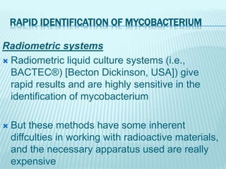 RAPID IDENTIFICATION OF MYCOBACTERIUM
Radiometric systems
 Radiometric liquid culture systems (i.e.,
BACTEC®) [Becton Dickinson, USA]) give
rapid results and are highly sensitive in the
identification of mycobacterium
 But these methods have some inherent
diffculties in working with radioactive materials,
and the necessary apparatus used are really
expensive
 