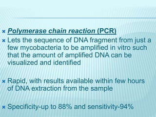  Polymerase chain reaction (PCR)
 Lets the sequence of DNA fragment from just a
few mycobacteria to be amplified in vitro such
that the amount of amplified DNA can be
visualized and identified
 Rapid, with results available within few hours
of DNA extraction from the sample
 Specificity-up to 88% and sensitivity-94%
 
