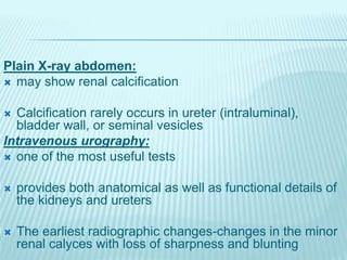 Plain X-ray abdomen:
 may show renal calcification
 Calcification rarely occurs in ureter (intraluminal),
bladder wall, or seminal vesicles
Intravenous urography:
 one of the most useful tests
 provides both anatomical as well as functional details of
the kidneys and ureters
 The earliest radiographic changes-changes in the minor
renal calyces with loss of sharpness and blunting
 