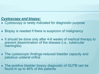 Cystoscopy and biopsy:
 Cystoscopy is rarely indicated for diagnostic purpose
 Biopsy is needed if there is suspicion of malignancy
 It should be done only after 4-6 weeks of medical therapy to
prevent dissemination of the disease (i.e., tubercular
meningitis)
 The cystoscopic findings-reduced bladder capacity and
patulous ureteral orifice
 The positive bladder biopsy diagnostic of GUTB can be
found in up to 46% of the patients
 