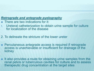 Retrograde and antegrade pyelography
 There are two indications for it:
1. Ureteral catheterization to obtain urine sample for culture
for localization of the disease
2. To delineate the stricture of the lower ureter
 Percutaneous antegrade access is required if retrograde
access is unachievable or insufficient for drainage of the
kidney
 It also provides a route for obtaining urine samples from the
renal pelvis or tuberculous cavities for culture and to assess
therapeutic drug concentration at the target sites
 