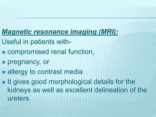 Magnetic resonance imaging (MRI):
Useful in patients with-
 compromised renal function,
 pregnancy, or
 allergy to contrast media
 It gives good morphological details for the
kidneys as well as excellent delineation of the
ureters
 